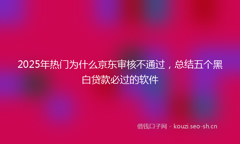 2025年热门为什么京东审核不通过，总结五个黑白贷款必过的软件