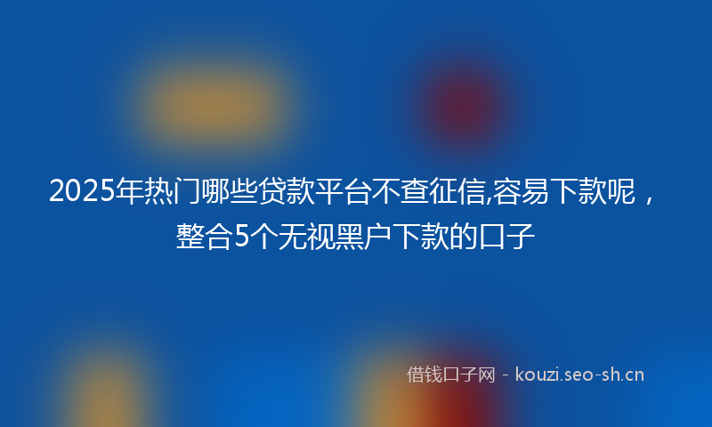 2025年热门哪些贷款平台不查征信,容易下款呢，整合5个无视黑户下款的口子