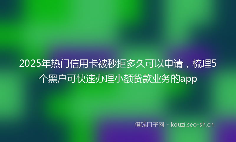 2025年热门信用卡被秒拒多久可以申请，梳理5个黑户可快速办理小额贷款业务的app