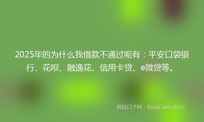 2025年的为什么我借款不通过呢有：平安口袋银行、花呗、融逸花、信用卡贷、e微贷等。