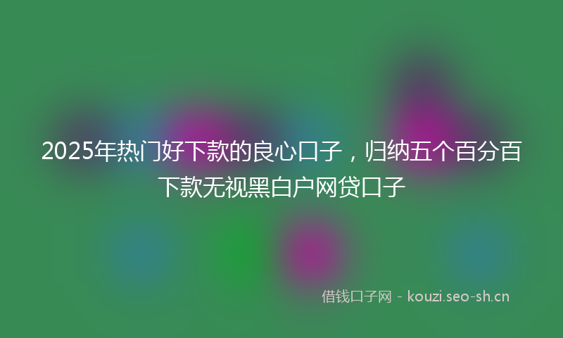 2025年热门好下款的良心口子，归纳五个百分百下款无视黑白户网贷口子
