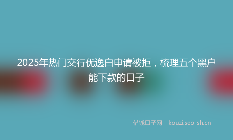 2025年热门交行优逸白申请被拒，梳理五个黑户能下款的口子