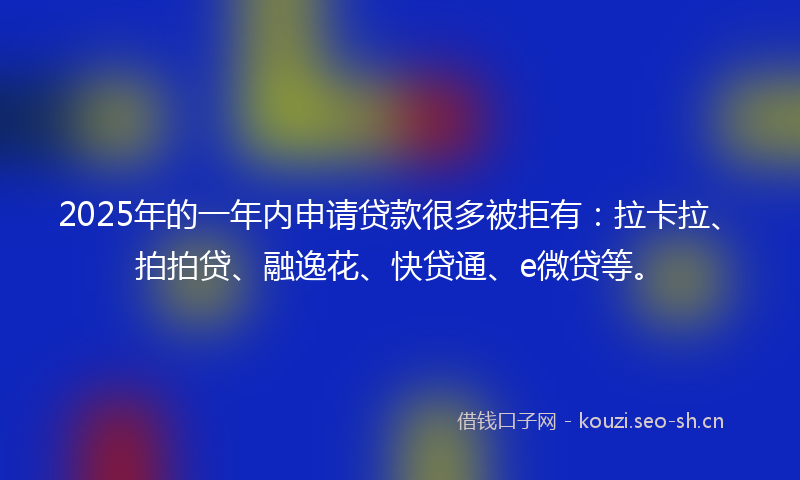 2025年的一年内申请贷款很多被拒有：拉卡拉、拍拍贷、融逸花、快贷通、e微贷等。