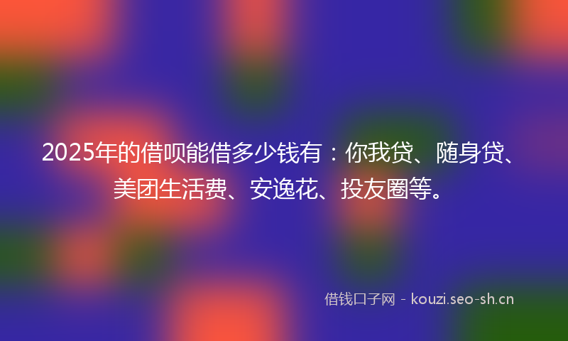 2025年的借呗能借多少钱有：你我贷、随身贷、美团生活费、安逸花、投友圈等。