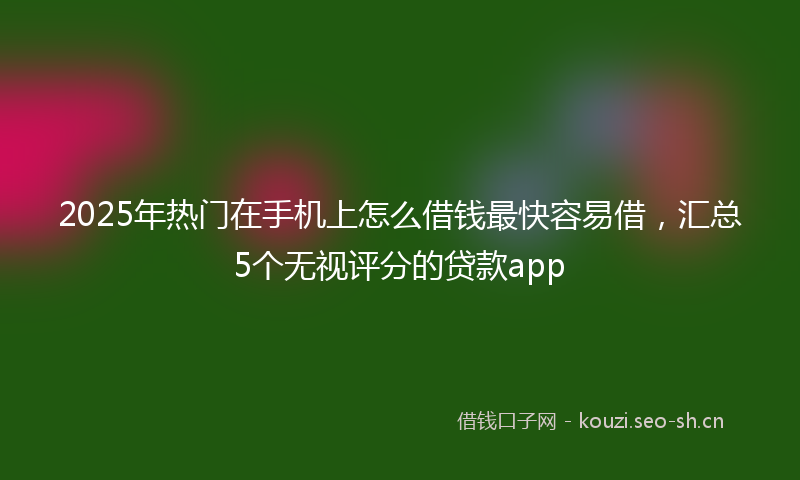 2025年热门在手机上怎么借钱最快容易借,汇总5个无视评分的贷款app