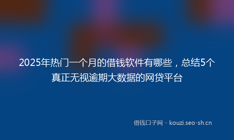 2025年热门一个月的借钱软件有哪些，总结5个真正无视逾期大数据的网贷平台