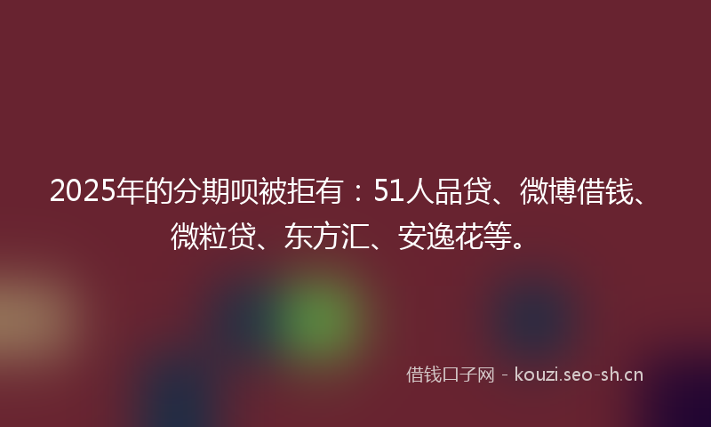 2025年的分期呗被拒有：51人品贷、微博借钱、微粒贷、东方汇、安逸花等。