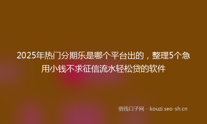 2025年热门分期乐是哪个平台出的，整理5个急用小钱不求征信流水轻松贷的软件