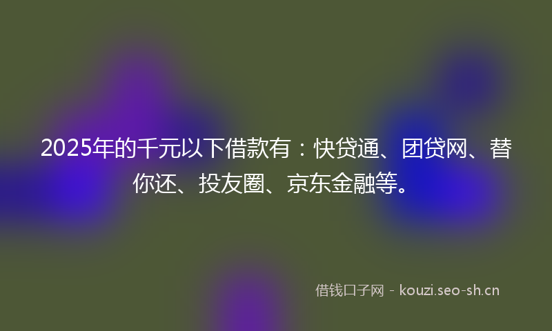 2025年的千元以下借款有:快贷通、团贷网、替你还、投友圈、京东金融等。