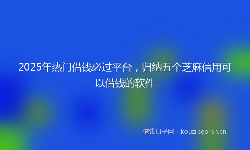 2025年热门借钱必过平台，归纳五个芝麻信用可以借钱的软件