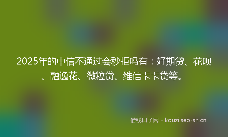 2025年的中信不通过会秒拒吗有：好期贷、花呗、融逸花、微粒贷、维信卡卡贷等。