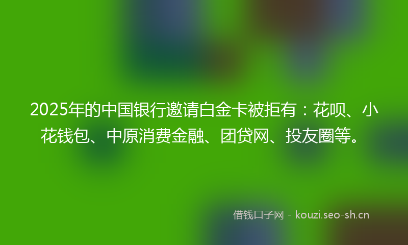 2025年的中国银行邀请白金卡被拒有：花呗、小花钱包、中原消费金融、团贷网、投友圈等。