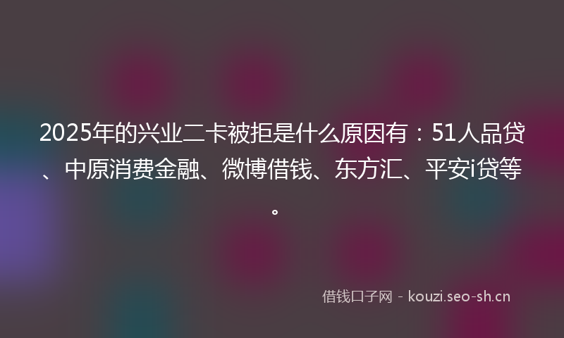 2025年的兴业二卡被拒是什么原因有：51人品贷、中原消费金融、微博借钱、东方汇、平安i贷等。