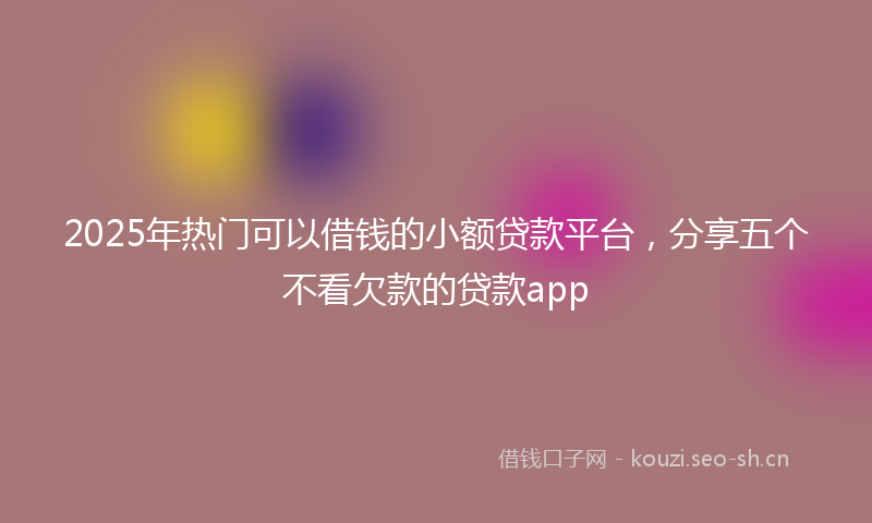 2025年热门可以借钱的小额贷款平台，分享五个不看欠款的贷款app