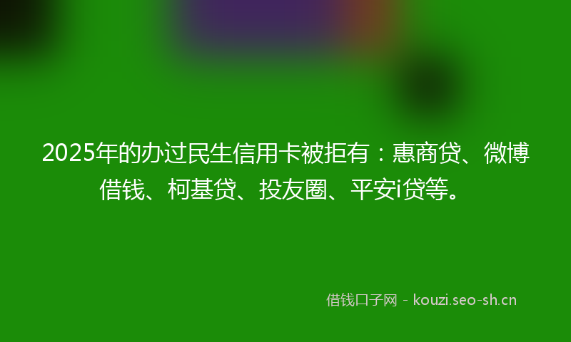 2025年的办过民生信用卡被拒有：惠商贷、微博借钱、柯基贷、投友圈、平安i贷等。