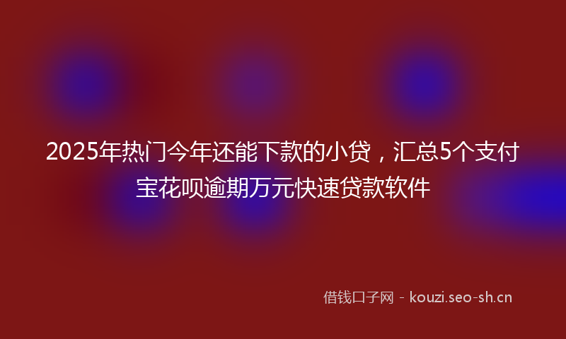 2025年热门今年还能下款的小贷，汇总5个支付宝花呗逾期万元快速贷款软件