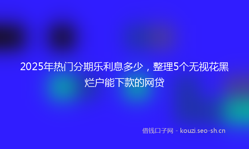 2025年热门分期乐利息多少，整理5个无视花黑烂户能下款的网贷