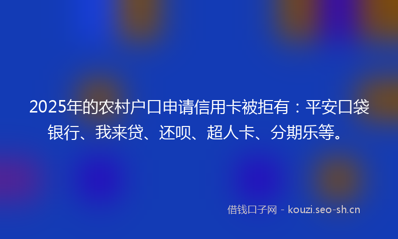 2025年的农村户口申请信用卡被拒有：平安口袋银行、我来贷、还呗、超人卡、分期乐等。