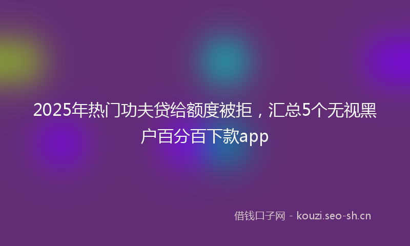 2025年热门功夫贷给额度被拒,汇总5个无视黑户百分百下款app