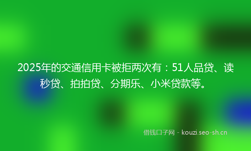 2025年的交通信用卡被拒两次有：51人品贷、读秒贷、拍拍贷、分期乐、小米贷款等。