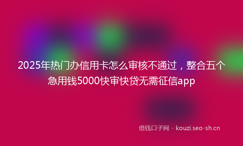 2025年热门办信用卡怎么审核不通过，整合五个急用钱5000快审快贷无需征信app