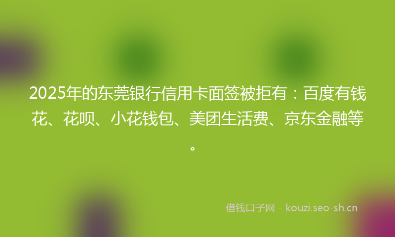 2025年的东莞银行信用卡面签被拒有：百度有钱花、花呗、小花钱包、美团生活费、京东金融等。