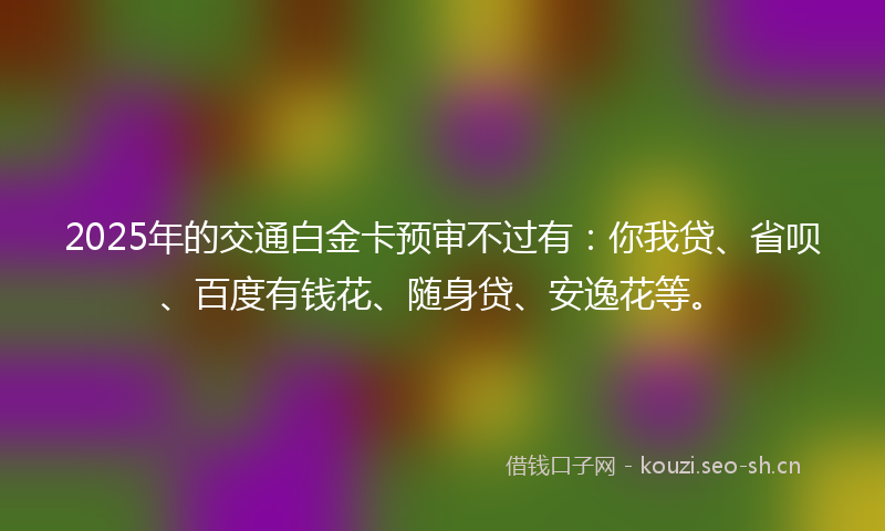 2025年的交通白金卡预审不过有：你我贷、省呗、百度有钱花、随身贷、安逸花等。