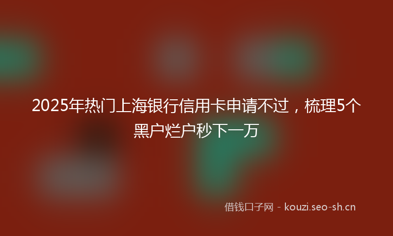 2025年热门上海银行信用卡申请不过，梳理5个黑户烂户秒下一万