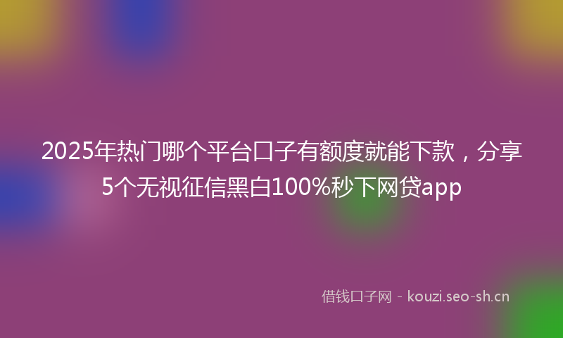2025年热门哪个平台口子有额度就能下款，分享5个无视征信黑白100%秒下网贷app