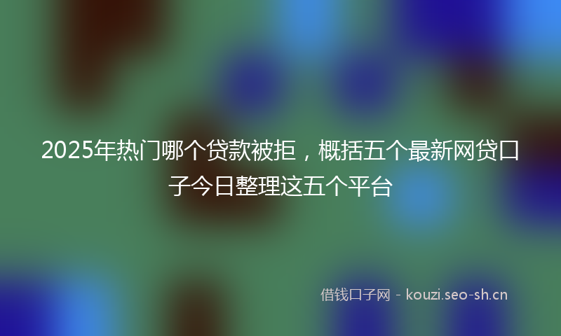 2025年热门哪个贷款被拒，概括五个最新网贷口子今日整理这五个平台