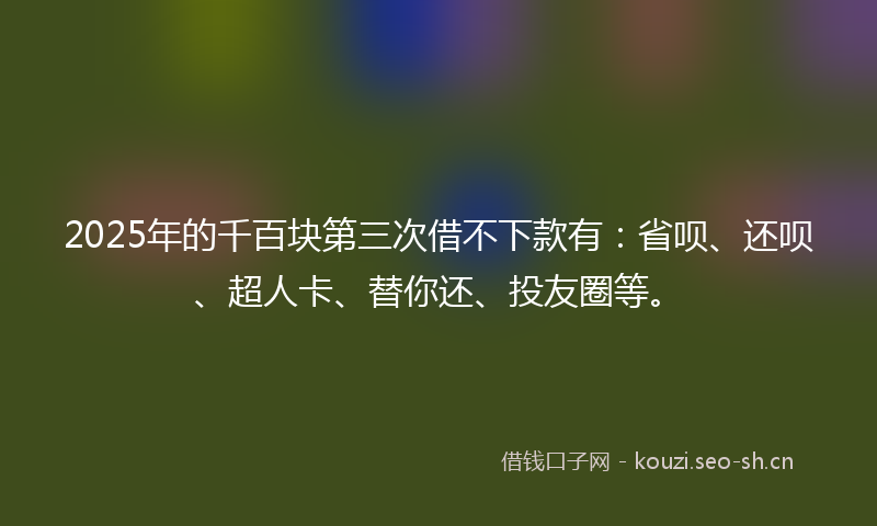 2025年的千百块第三次借不下款有：省呗、还呗、超人卡、替你还、投友圈等。