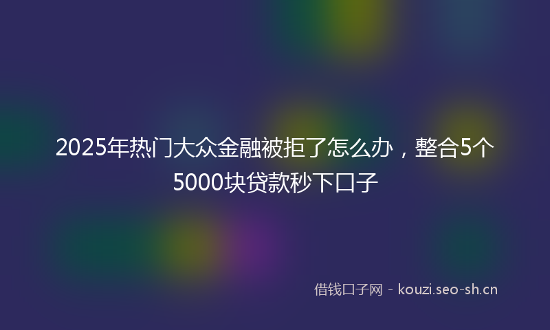 2025年热门大众金融被拒了怎么办，整合5个5000块贷款秒下口子