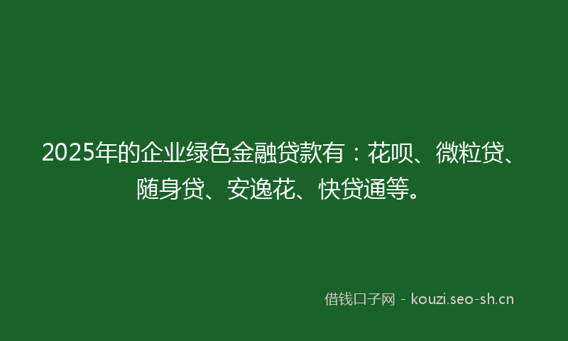 2025年的企业绿色金融贷款有：花呗、微粒贷、随身贷、安逸花、快贷通等。