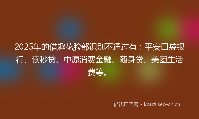 2025年的借趣花脸部识别不通过有：平安口袋银行、读秒贷、中原消费金融、随身贷、美团生活费等。