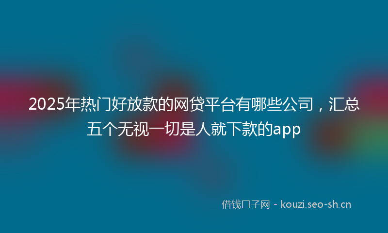 2025年热门好放款的网贷平台有哪些公司,汇总五个无视一切是人就下款的app