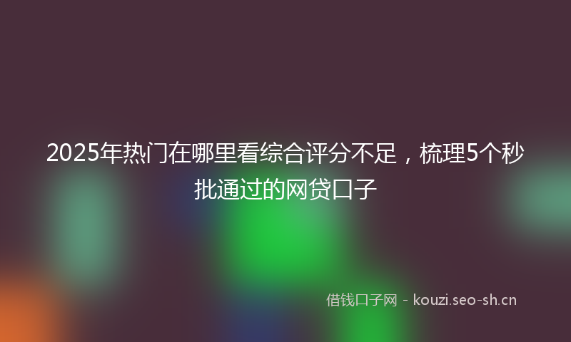 2025年热门在哪里看综合评分不足，梳理5个秒批通过的网贷口子