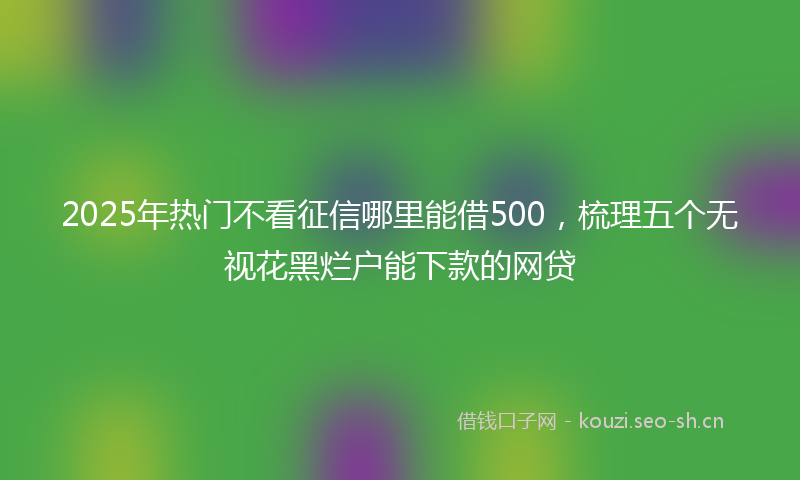 2025年热门不看征信哪里能借500，梳理五个无视花黑烂户能下款的网贷