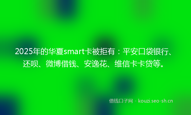 2025年的华夏smart卡被拒有：平安口袋银行、还呗、微博借钱、安逸花、维信卡卡贷等。