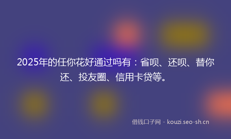 2025年的任你花好通过吗有：省呗、还呗、替你还、投友圈、信用卡贷等。