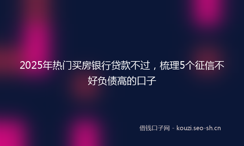2025年热门买房银行贷款不过，梳理5个征信不好负债高的口子
