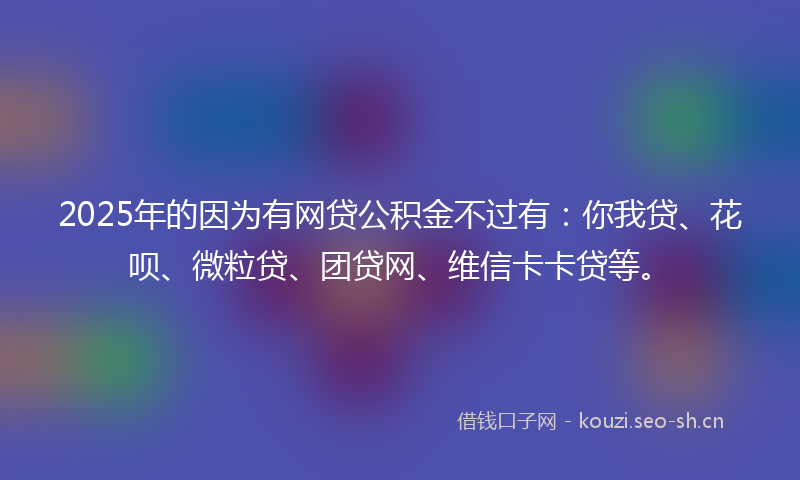 2025年的因为有网贷公积金不过有：你我贷、花呗、微粒贷、团贷网、维信卡卡贷等。