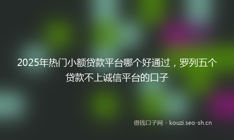 2025年热门小额贷款平台哪个好通过，罗列五个贷款不上诚信平台的口子