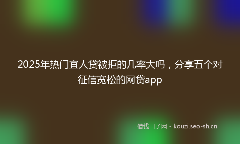2025年热门宜人贷被拒的几率大吗，分享五个对征信宽松的网贷app