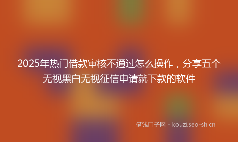 2025年热门借款审核不通过怎么操作，分享五个无视黑白无视征信申请就下款的软件
