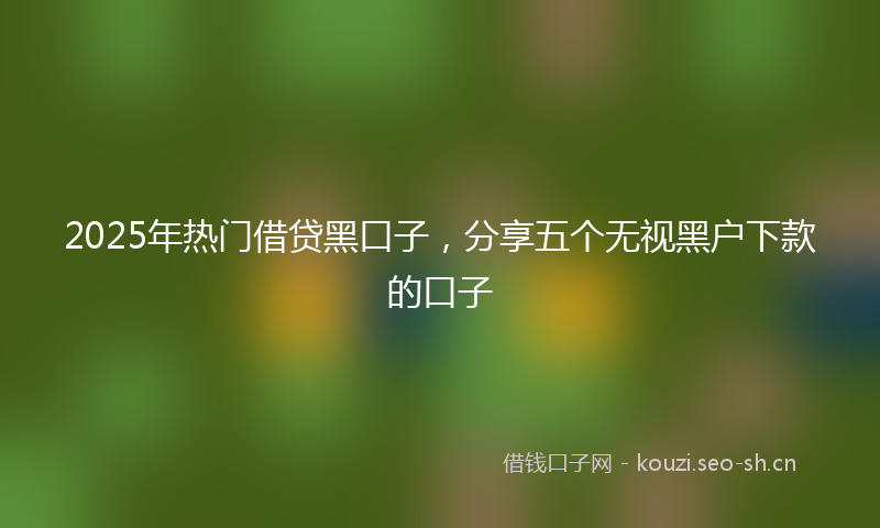 2025年热门借贷黑口子，分享五个无视黑户下款的口子