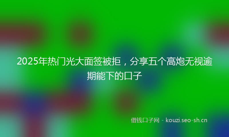 2025年热门光大面签被拒，分享五个高炮无视逾期能下的口子