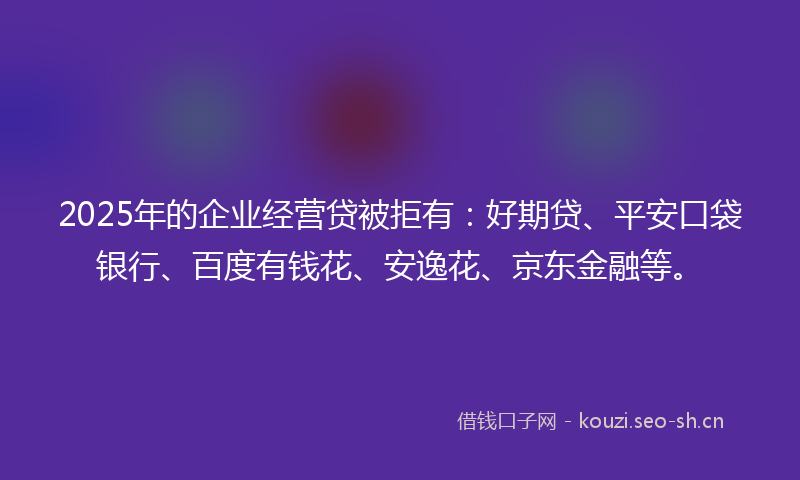 2025年的企业经营贷被拒有：好期贷、平安口袋银行、百度有钱花、安逸花、京东金融等。