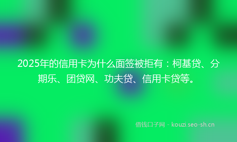 2025年的信用卡为什么面签被拒有：柯基贷、分期乐、团贷网、功夫贷、信用卡贷等。