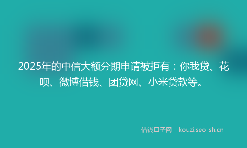 2025年的中信大额分期申请被拒有：你我贷、花呗、微博借钱、团贷网、小米贷款等。