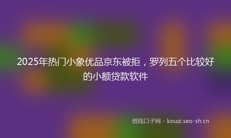 2025年热门小象优品京东被拒，罗列五个比较好的小额贷款软件